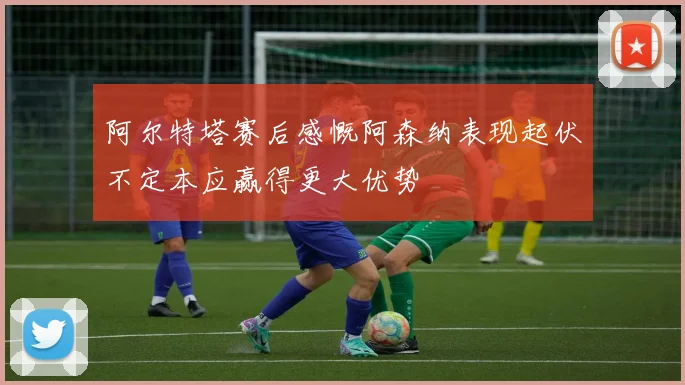 阿尔特塔赛后感慨阿森纳表现起伏不定本应赢得更大优势