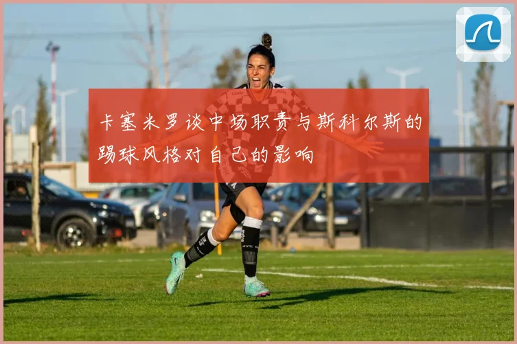 卡塞米罗谈中场职责与斯科尔斯的踢球风格对自己的影响