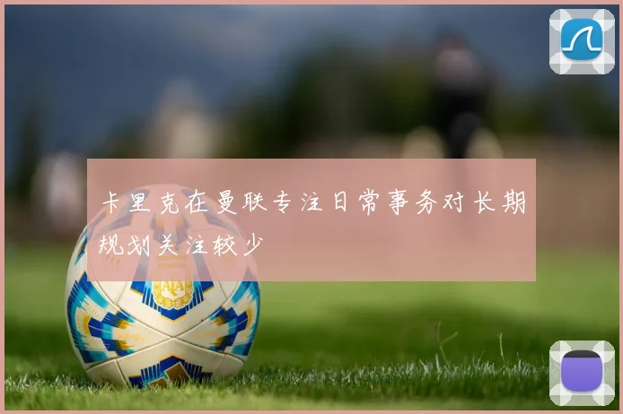 卡里克在曼联专注日常事务对长期规划关注较少