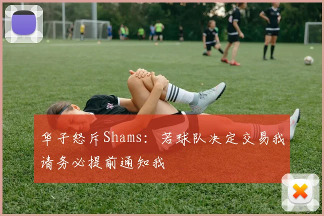华子怒斥Shams：若球队决定交易我请务必提前通知我
