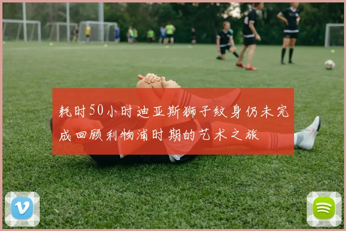 耗时50小时迪亚斯狮子纹身仍未完成回顾利物浦时期的艺术之旅