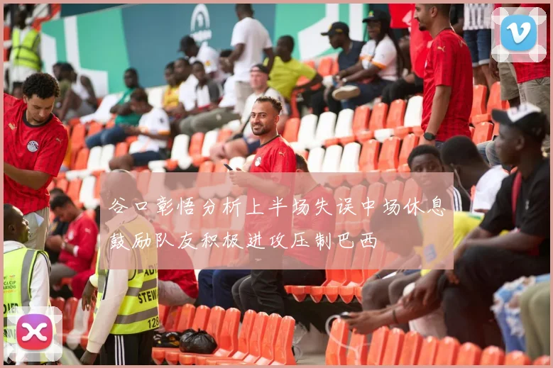 谷口彰悟分析上半场失误中场休息鼓励队友积极进攻压制巴西