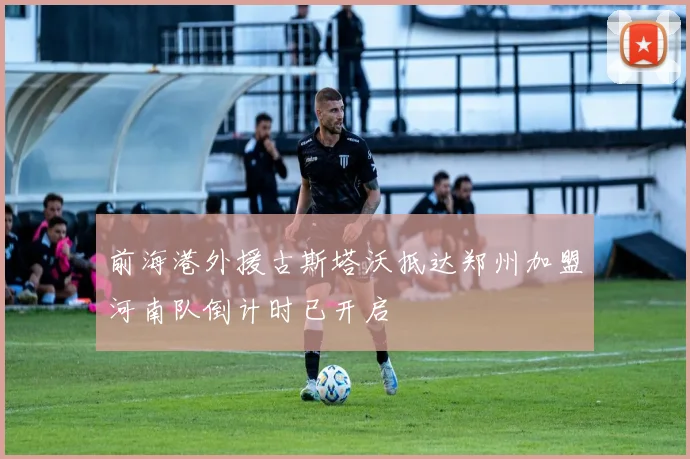 前海港外援古斯塔沃抵达郑州加盟河南队倒计时已开启
