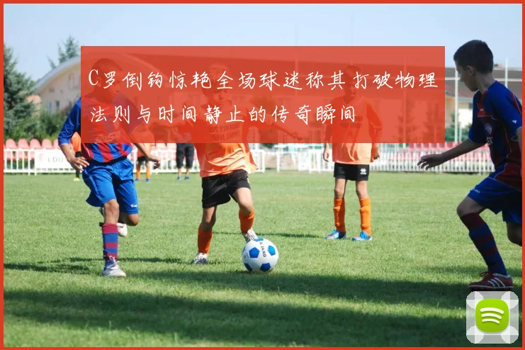 C罗倒钩惊艳全场球迷称其打破物理法则与时间静止的传奇瞬间