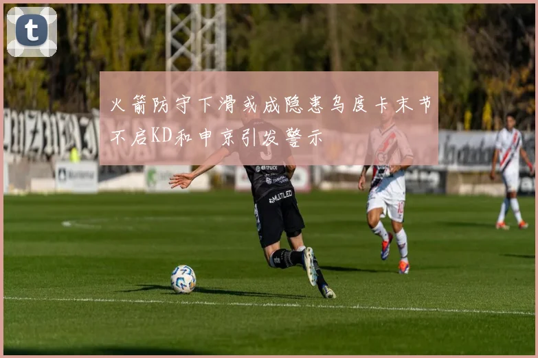 火箭防守下滑或成隐患乌度卡末节不启KD和申京引发警示