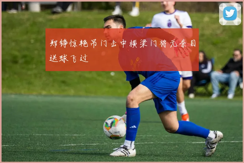 郑铮惊艳吊门击中横梁门将无奈目送球飞过