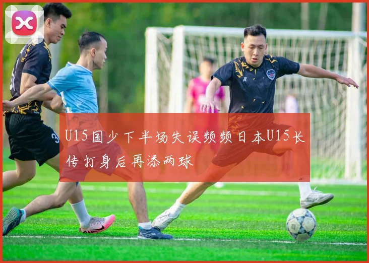 U15国少下半场失误频频日本U15长传打身后再添两球