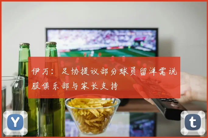 伊万：足协提议部分球员留洋需说服俱乐部与家长支持