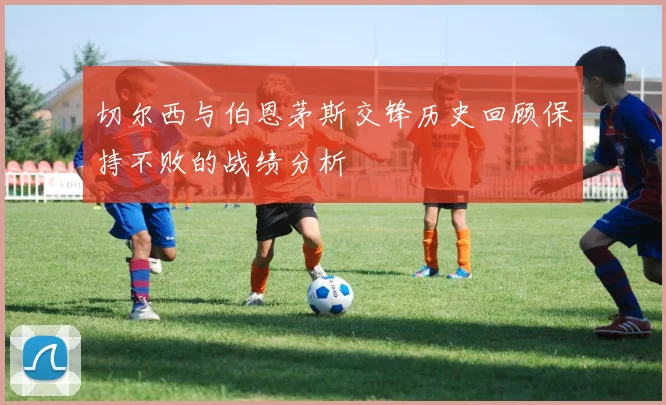 切尔西与伯恩茅斯交锋历史回顾保持不败的战绩分析