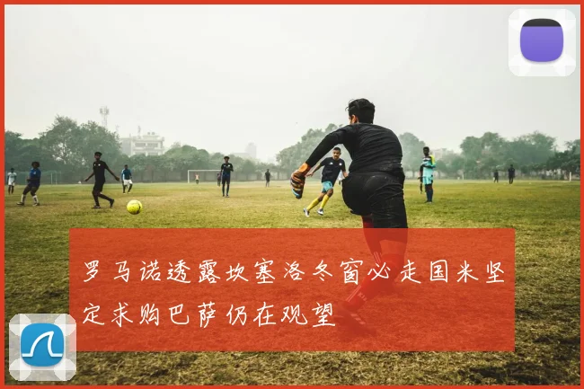 罗马诺透露坎塞洛冬窗必走国米坚定求购巴萨仍在观望