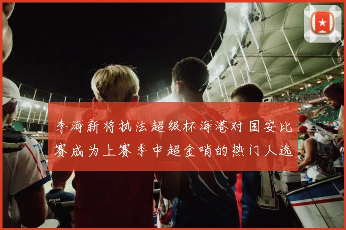 李海新将执法超级杯海港对国安比赛成为上赛季中超金哨的热门人选