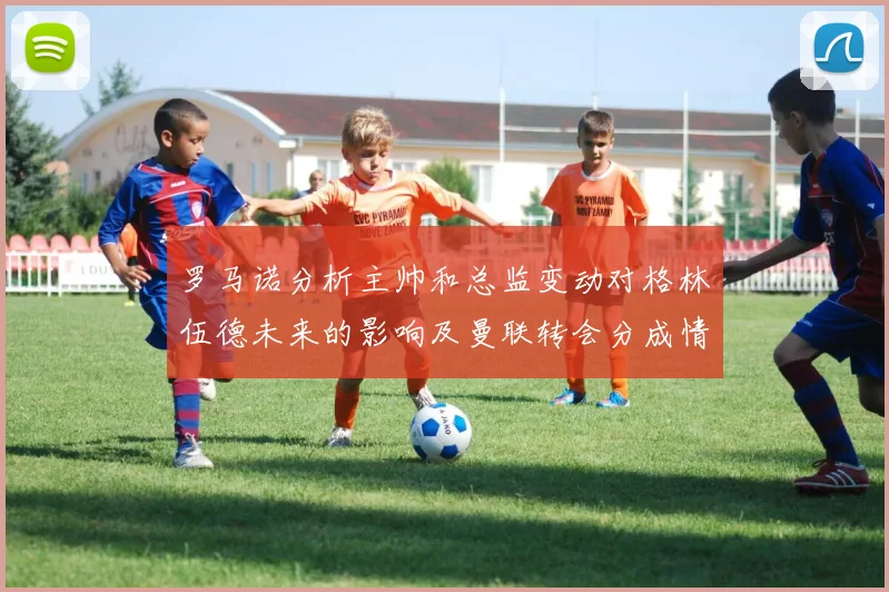罗马诺分析主帅和总监变动对格林伍德未来的影响及曼联转会分成情况