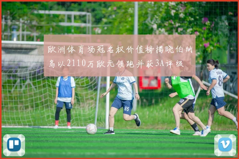 欧洲体育场冠名权价值榜揭晓伯纳乌以2110万欧元领跑并获3A评级