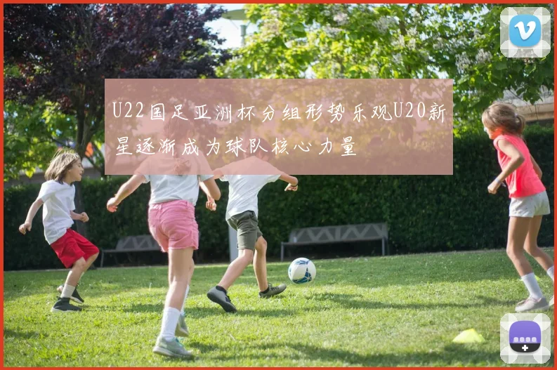 U22国足亚洲杯分组形势乐观U20新星逐渐成为球队核心力量