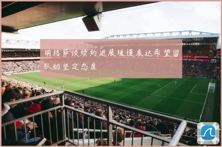 明格萨谈续约进展缓慢表达希望留队的坚定态度